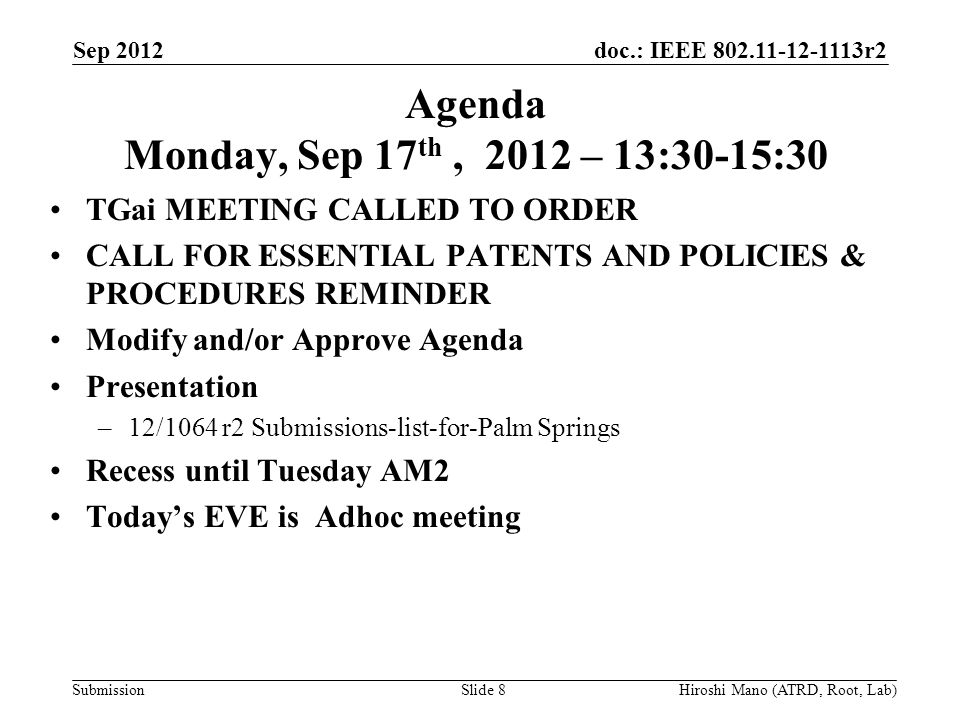 doc.: IEEE r2 Submission Agenda Monday, Sep 17 th, 2012 – 13:30-15:30 TGai MEETING CALLED TO ORDER CALL FOR ESSENTIAL PATENTS AND POLICIES & PROCEDURES REMINDER Modify and/or Approve Agenda Presentation –12/1064 r2 Submissions-list-for-Palm Springs Recess until Tuesday AM2 Today’s EVE is Adhoc meeting Sep 2012 Hiroshi Mano (ATRD, Root, Lab)Slide 8