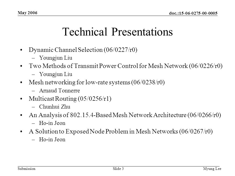 doc.: Submission May 2006 Myung LeeSlide 3 Technical Presentations Dynamic Channel Selection (06/0227/r0) –Youngjun Liu Two Methods of Transmit Power Control for Mesh Network (06/0226/r0) –Youngjun Liu Mesh networking for low-rate systems (06/0238/r0) –Arnaud Tonnerre Multicast Routing (05/0256/r1) –Chunhui Zhu An Analysis of Based Mesh Network Architecture (06/0266/r0) –Ho-in Jeon A Solution to Exposed Node Problem in Mesh Networks (06/0267/r0) –Ho-in Jeon