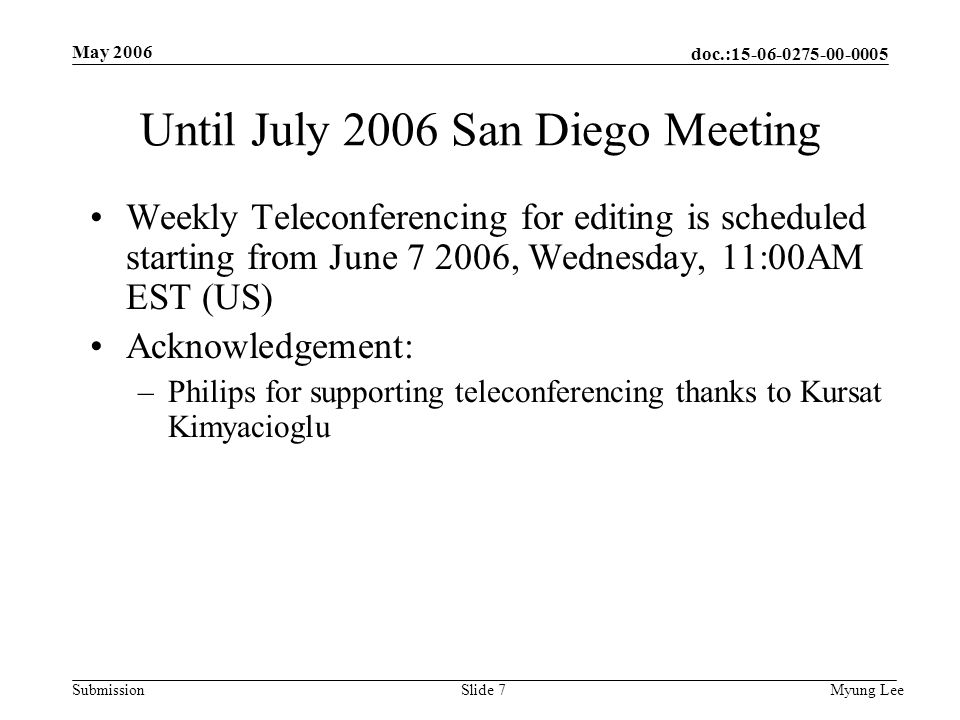 doc.: Submission May 2006 Myung LeeSlide 7 Until July 2006 San Diego Meeting Weekly Teleconferencing for editing is scheduled starting from June , Wednesday, 11:00AM EST (US) Acknowledgement: –Philips for supporting teleconferencing thanks to Kursat Kimyacioglu