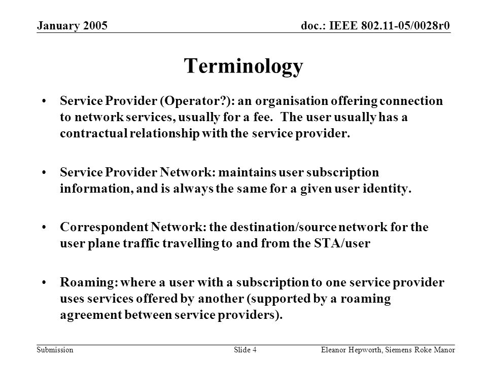 doc.: IEEE /0028r0 Submission January 2005 Eleanor Hepworth, Siemens Roke ManorSlide 4 Terminology Service Provider (Operator ): an organisation offering connection to network services, usually for a fee.