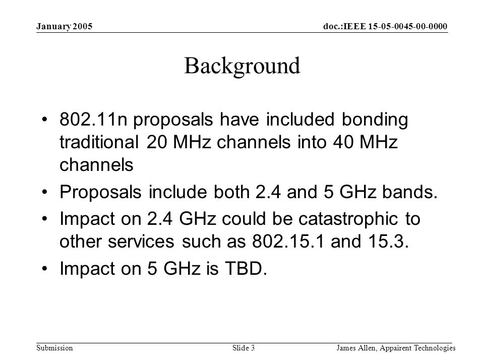 doc.:IEEE Submission January 2005 James Allen, Appairent TechnologiesSlide 3 Background n proposals have included bonding traditional 20 MHz channels into 40 MHz channels Proposals include both 2.4 and 5 GHz bands.
