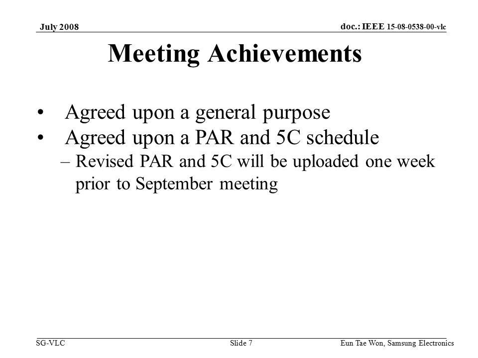 doc.: IEEE vlc SG-VLC Eun Tae Won, Samsung Electronics Slide 7 Meeting Achievements Agreed upon a general purpose Agreed upon a PAR and 5C schedule –Revised PAR and 5C will be uploaded one week prior to September meeting July 2008