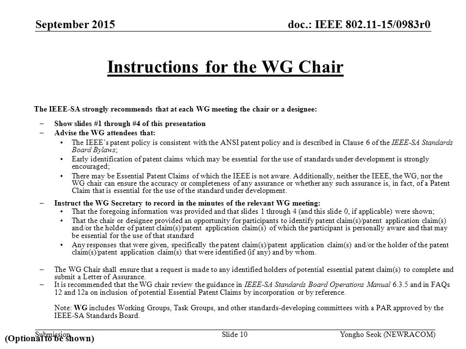 doc.: IEEE /0983r0 Submission The IEEE-SA strongly recommends that at each WG meeting the chair or a designee: –Show slides #1 through #4 of this presentation –Advise the WG attendees that: The IEEE’s patent policy is consistent with the ANSI patent policy and is described in Clause 6 of the IEEE-SA Standards Board Bylaws; Early identification of patent claims which may be essential for the use of standards under development is strongly encouraged; There may be Essential Patent Claims of which the IEEE is not aware.