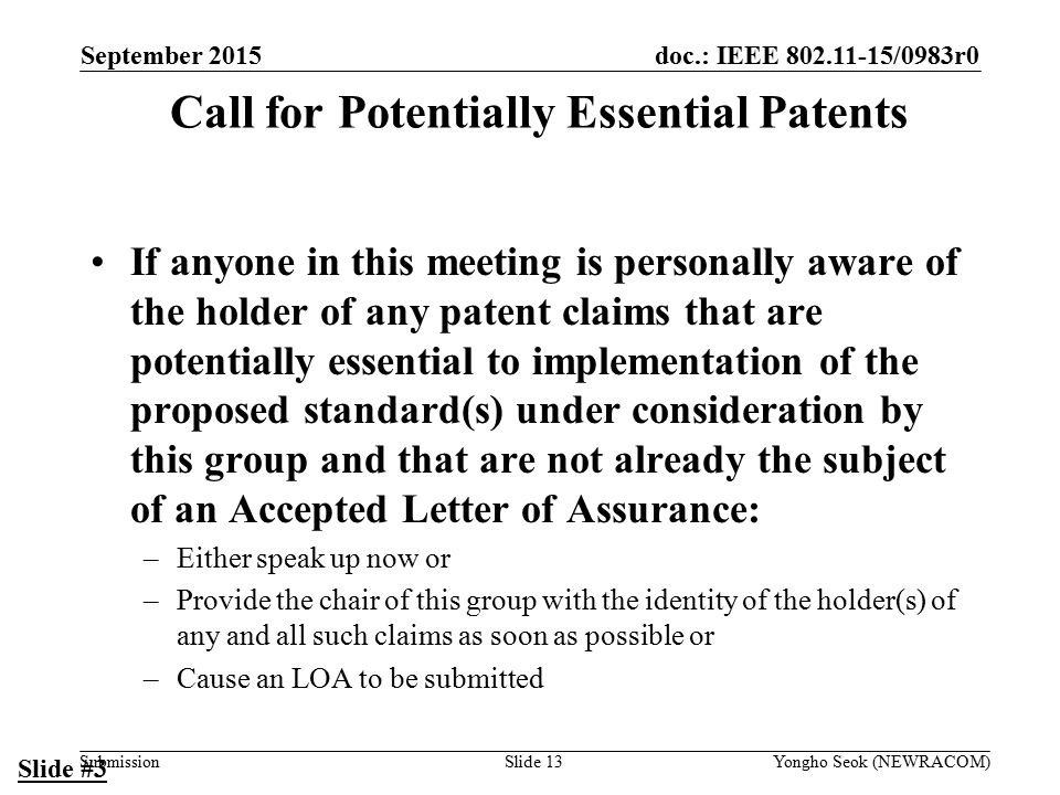 doc.: IEEE /0983r0 Submission Call for Potentially Essential Patents If anyone in this meeting is personally aware of the holder of any patent claims that are potentially essential to implementation of the proposed standard(s) under consideration by this group and that are not already the subject of an Accepted Letter of Assurance: –Either speak up now or –Provide the chair of this group with the identity of the holder(s) of any and all such claims as soon as possible or –Cause an LOA to be submitted Slide #3 Slide 13Yongho Seok (NEWRACOM) September 2015