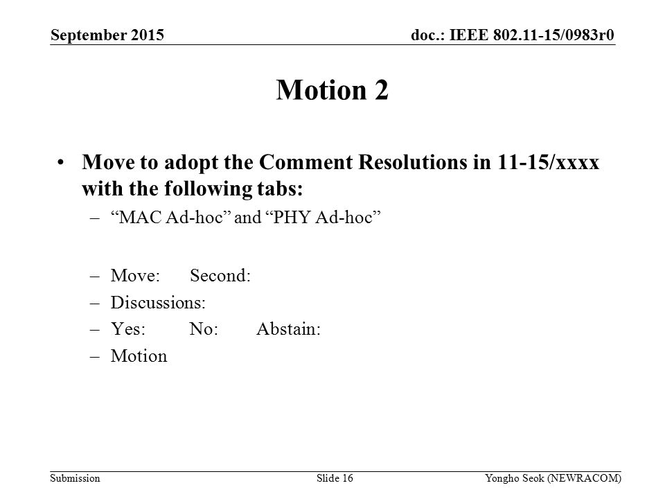 doc.: IEEE /0983r0 Submission Motion 2 Move to adopt the Comment Resolutions in 11-15/xxxx with the following tabs: – MAC Ad-hoc and PHY Ad-hoc –Move:Second: –Discussions: –Yes:No:Abstain: –Motion Yongho Seok (NEWRACOM)Slide 16 September 2015