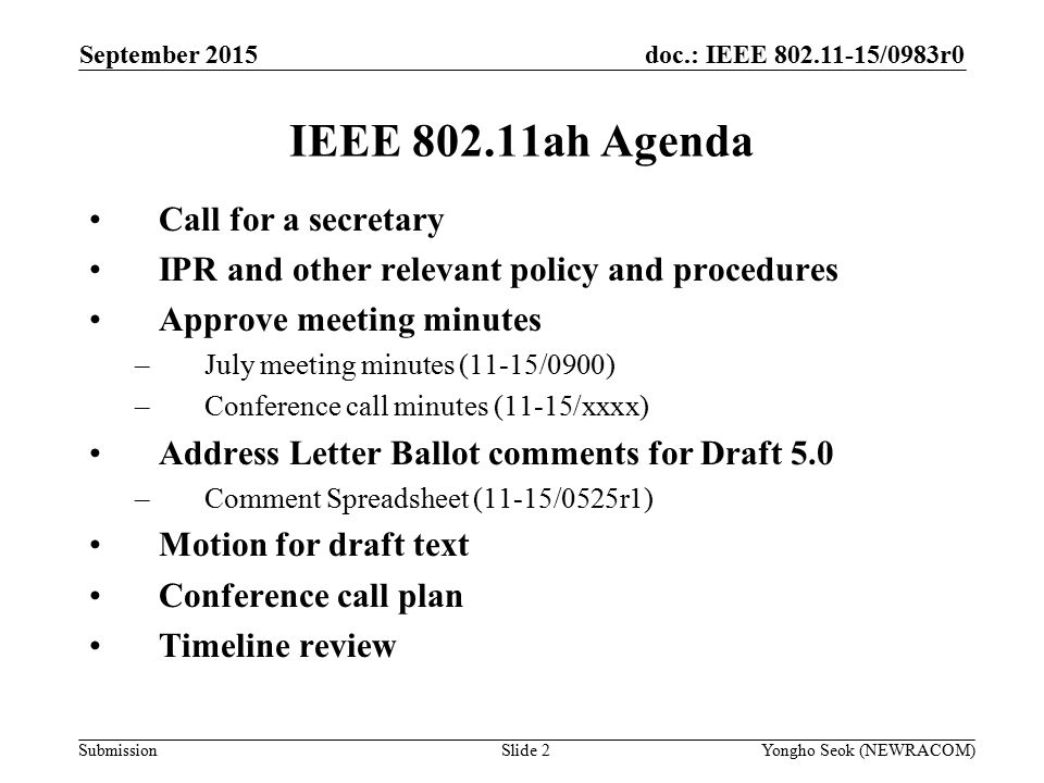 doc.: IEEE /0983r0 Submission IEEE ah Agenda Call for a secretary IPR and other relevant policy and procedures Approve meeting minutes –July meeting minutes (11-15/0900) –Conference call minutes (11-15/xxxx) Address Letter Ballot comments for Draft 5.0 –Comment Spreadsheet (11-15/0525r1) Motion for draft text Conference call plan Timeline review Slide 2Yongho Seok (NEWRACOM) September 2015