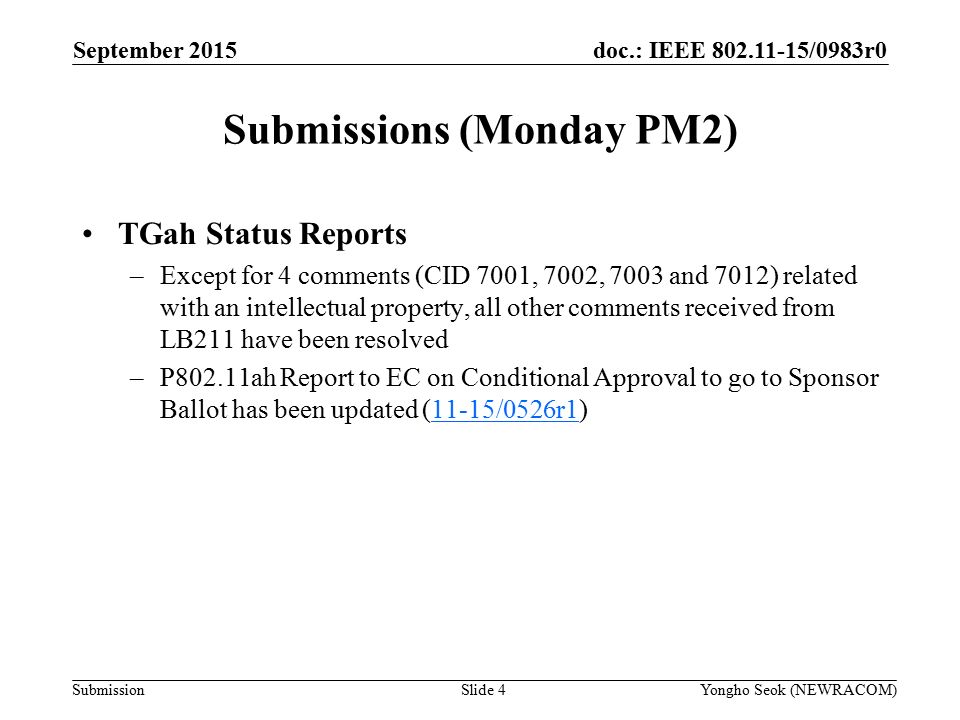 doc.: IEEE /0983r0 Submission Submissions (Monday PM2) Slide 4Yongho Seok (NEWRACOM) September 2015 TGah Status Reports –Except for 4 comments (CID 7001, 7002, 7003 and 7012) related with an intellectual property, all other comments received from LB211 have been resolved –P802.11ah Report to EC on Conditional Approval to go to Sponsor Ballot has been updated (11-15/0526r1)11-15/0526r1