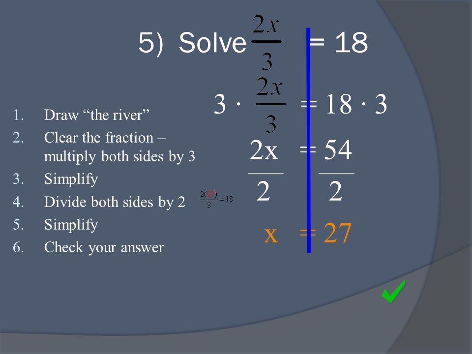 3 · = 18 · 3 2x = x = 27 1.Draw the river 2.Clear the fraction – multiply both sides by 3 3.Simplify 4.Divide both sides by 2 5.Simplify 6.Check your answer 5) Solve = 18