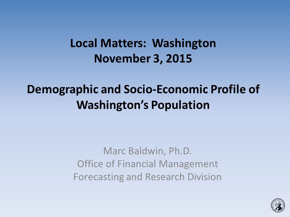 Local Matters: Washington November 3, 2015 Demographic and Socio-Economic Profile of Washington’s Population Marc Baldwin, Ph.D.