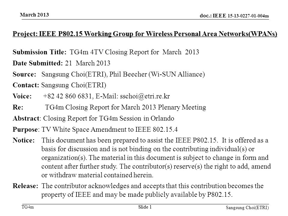 doc.: IEEE m TG4mSlide 1 March 2013 Slide 1 Project: IEEE P Working Group for Wireless Personal Area Networks(WPANs) Submission Title: TG4m 4TV Closing Report for March 2013 Date Submitted: 21 March 2013 Source: Sangsung Choi(ETRI), Phil Beecher (Wi-SUN Alliance) Contact: Sangsung Choi(ETRI) Voice: ,   Re: TG4m Closing Report for March 2013 Plenary Meeting Abstract: Closing Report for TG4m Session in Orlando Purpose: TV White Space Amendment to IEEE Notice:This document has been prepared to assist the IEEE P