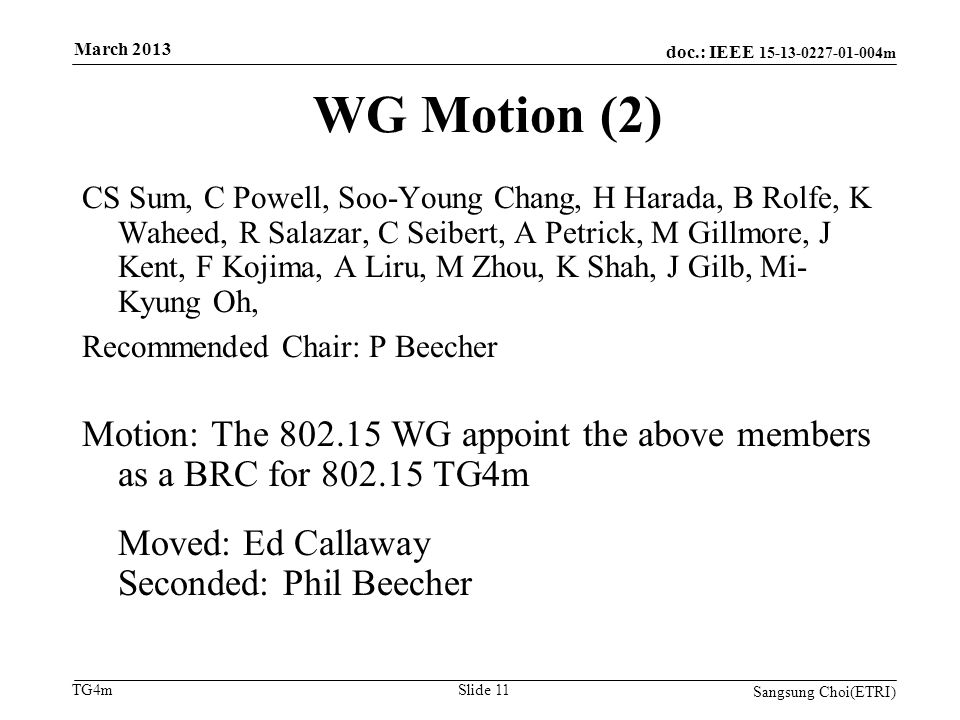 doc.: IEEE m TG4m WG Motion (2) CS Sum, C Powell, Soo-Young Chang, H Harada, B Rolfe, K Waheed, R Salazar, C Seibert, A Petrick, M Gillmore, J Kent, F Kojima, A Liru, M Zhou, K Shah, J Gilb, Mi- Kyung Oh, Recommended Chair: P Beecher Motion: The WG appoint the above members as a BRC for TG4m Moved: Ed Callaway Seconded: Phil Beecher Sangsung Choi(ETRI) Slide 11 March 2013