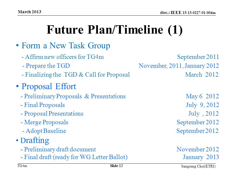 doc.: IEEE m TG4m Future Plan/Timeline (1) Form a New Task Group - Affirm new officers for TG4m September Prepare the TGD November, 2011, January Finalizing the TGD & Call for Proposal March 2012 Proposal Effort - Preliminary Proposals & Presentations May Final Proposals July 9, Proposal Presentations July, Merge Proposals September Adopt Baseline September 2012 D rafting - Preliminary draft document November Final draft (ready for WG Letter Ballot) January 2013 Slide 12 March 2013 Sangsung Choi(ETRI) Slide 12