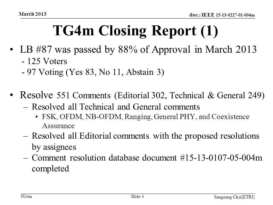 doc.: IEEE m TG4m TG4m Closing Report (1) Sangsung Choi(ETRI) Slide 4 LB #87 was passed by 88% of Approval in March Voters - 97 Voting (Yes 83, No 11, Abstain 3) Resolve 551 Comments (Editorial 302, Technical & General 249) –Resolved all Technical and General comments FSK, OFDM, NB-OFDM, Ranging, General PHY, and Coexistence Assurance –Resolved all Editorial comments with the proposed resolutions by assignees –Comment resolution database document # m completed March 2013