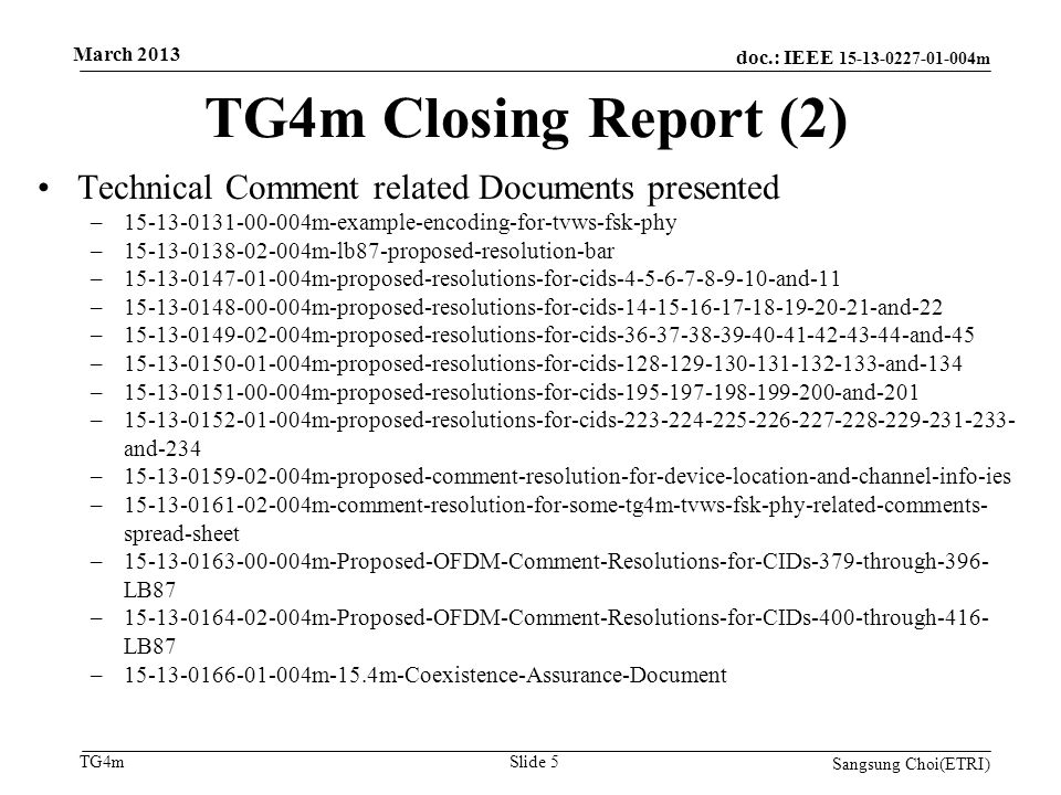 doc.: IEEE m TG4m TG4m Closing Report (2) Sangsung Choi(ETRI) Slide 5 Technical Comment related Documents presented – m-example-encoding-for-tvws-fsk-phy – m-lb87-proposed-resolution-bar – m-proposed-resolutions-for-cids and-11 – m-proposed-resolutions-for-cids and-22 – m-proposed-resolutions-for-cids and-45 – m-proposed-resolutions-for-cids and-134 – m-proposed-resolutions-for-cids and-201 – m-proposed-resolutions-for-cids and-234 – m-proposed-comment-resolution-for-device-location-and-channel-info-ies – m-comment-resolution-for-some-tg4m-tvws-fsk-phy-related-comments- spread-sheet – m-Proposed-OFDM-Comment-Resolutions-for-CIDs-379-through-396- LB87 – m-Proposed-OFDM-Comment-Resolutions-for-CIDs-400-through-416- LB87 – m-15.4m-Coexistence-Assurance-Document March 2013