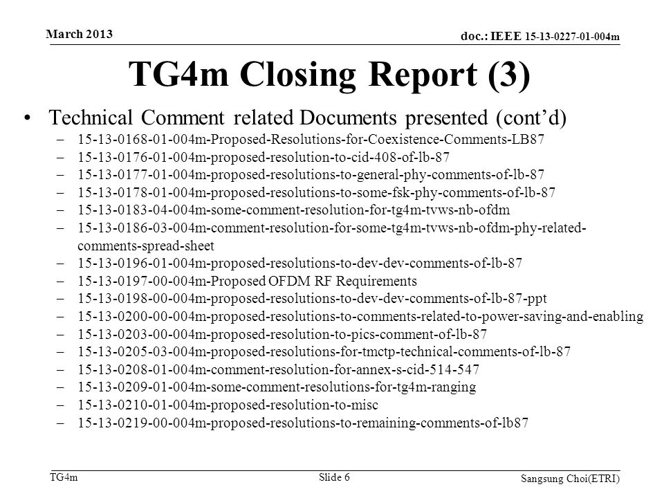 doc.: IEEE m TG4m TG4m Closing Report (3) Sangsung Choi(ETRI) Slide 6 Technical Comment related Documents presented (cont’d) – m-Proposed-Resolutions-for-Coexistence-Comments-LB87 – m-proposed-resolution-to-cid-408-of-lb-87 – m-proposed-resolutions-to-general-phy-comments-of-lb-87 – m-proposed-resolutions-to-some-fsk-phy-comments-of-lb-87 – m-some-comment-resolution-for-tg4m-tvws-nb-ofdm – m-comment-resolution-for-some-tg4m-tvws-nb-ofdm-phy-related- comments-spread-sheet – m-proposed-resolutions-to-dev-dev-comments-of-lb-87 – m-Proposed OFDM RF Requirements – m-proposed-resolutions-to-dev-dev-comments-of-lb-87-ppt – m-proposed-resolutions-to-comments-related-to-power-saving-and-enabling – m-proposed-resolution-to-pics-comment-of-lb-87 – m-proposed-resolutions-for-tmctp-technical-comments-of-lb-87 – m-comment-resolution-for-annex-s-cid – m-some-comment-resolutions-for-tg4m-ranging – m-proposed-resolution-to-misc – m-proposed-resolutions-to-remaining-comments-of-lb87 March 2013