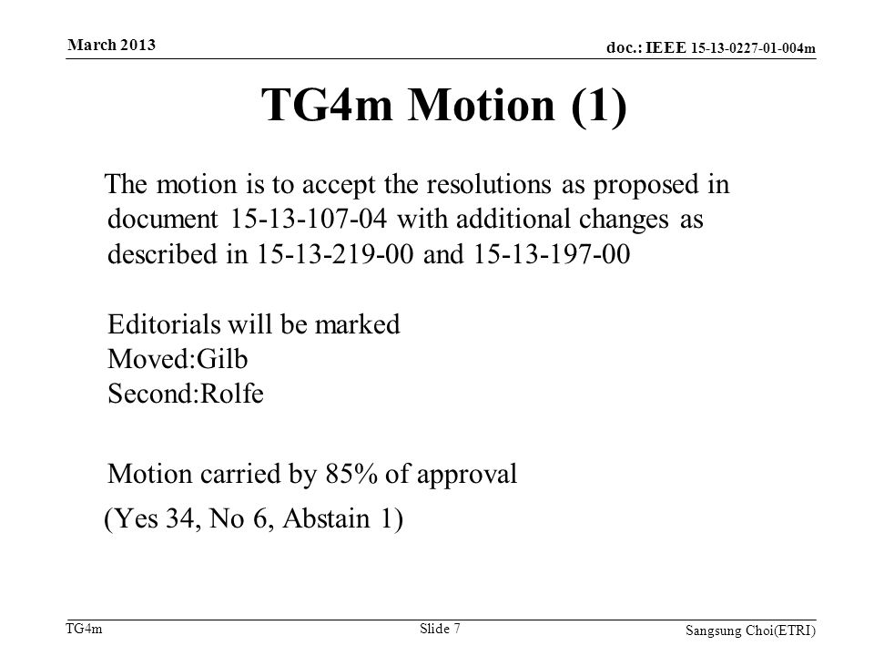 doc.: IEEE m TG4m TG4m Motion (1) The motion is to accept the resolutions as proposed in document with additional changes as described in and Editorials will be marked Moved:Gilb Second:Rolfe Motion carried by 85% of approval (Yes 34, No 6, Abstain 1) Sangsung Choi(ETRI) Slide 7 March 2013