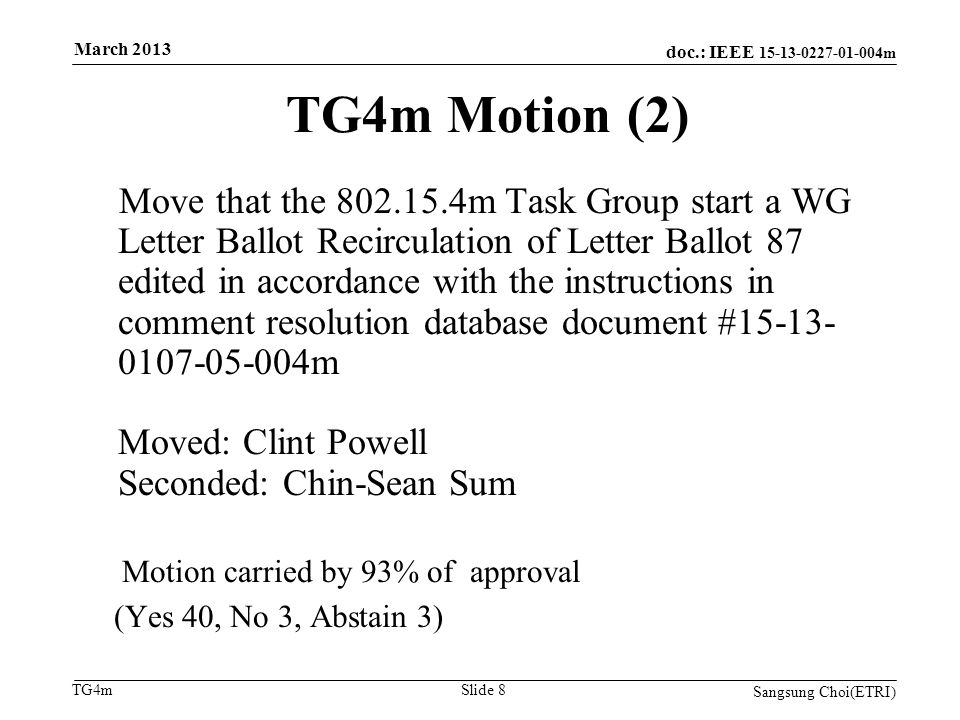 doc.: IEEE m TG4m TG4m Motion (2) Move that the m Task Group start a WG Letter Ballot Recirculation of Letter Ballot 87 edited in accordance with the instructions in comment resolution database document # m Moved: Clint Powell Seconded: Chin-Sean Sum Motion carried by 93% of approval (Yes 40, No 3, Abstain 3) Sangsung Choi(ETRI) Slide 8 March 2013