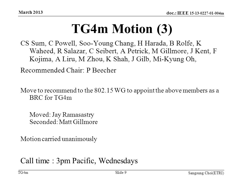 doc.: IEEE m TG4m TG4m Motion (3) CS Sum, C Powell, Soo-Young Chang, H Harada, B Rolfe, K Waheed, R Salazar, C Seibert, A Petrick, M Gillmore, J Kent, F Kojima, A Liru, M Zhou, K Shah, J Gilb, Mi-Kyung Oh, Recommended Chair: P Beecher Move to recommend to the WG to appoint the above members as a BRC for TG4m Moved: Jay Ramasastry Seconded: Matt Gillmore Motion carried unanimously Call time : 3pm Pacific, Wednesdays Sangsung Choi(ETRI) Slide 9 March 2013