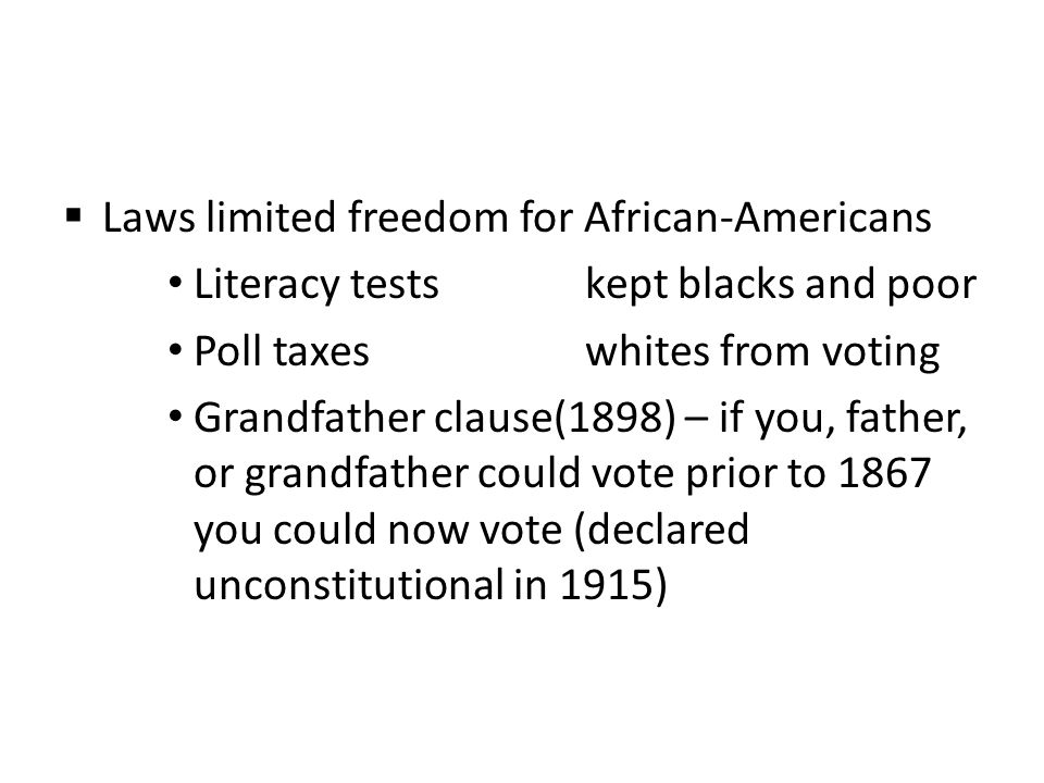  Laws limited freedom for African-Americans Literacy testskept blacks and poor Poll taxeswhites from voting Grandfather clause(1898) – if you, father, or grandfather could vote prior to 1867 you could now vote (declared unconstitutional in 1915)