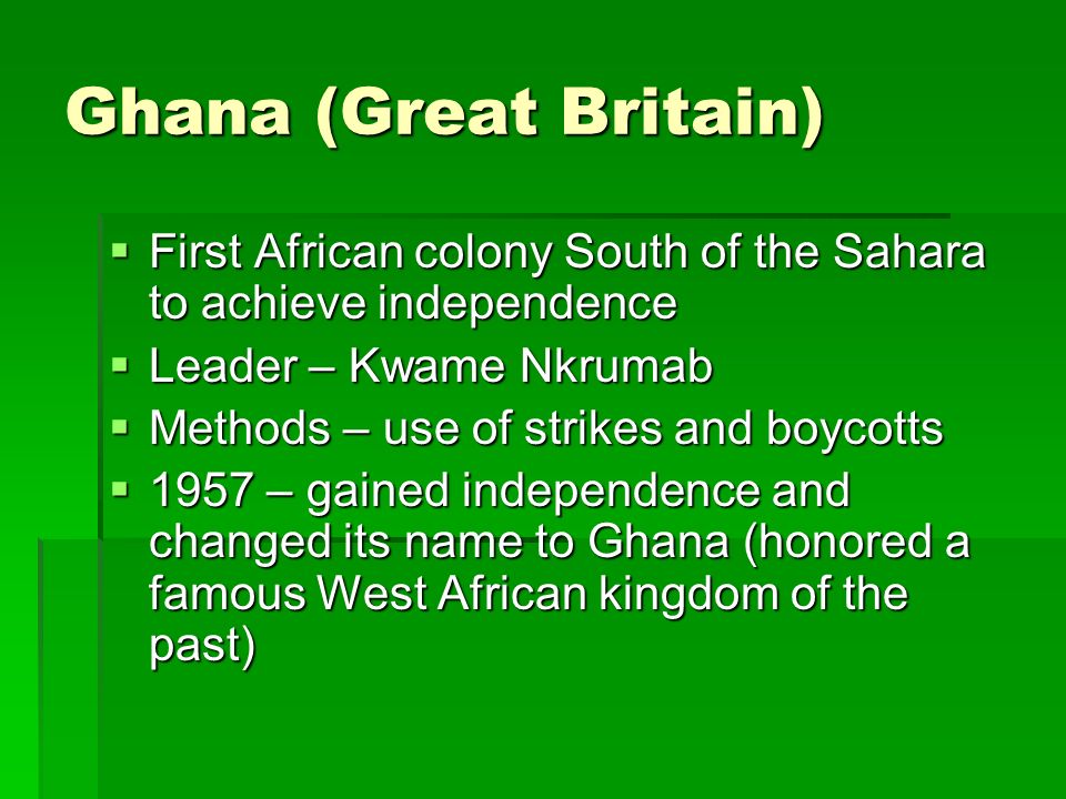 Ghana (Great Britain)  First African colony South of the Sahara to achieve independence  Leader – Kwame Nkrumab  Methods – use of strikes and boycotts  1957 – gained independence and changed its name to Ghana (honored a famous West African kingdom of the past)