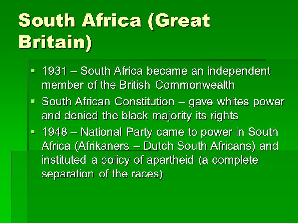 South Africa (Great Britain)  1931 – South Africa became an independent member of the British Commonwealth  South African Constitution – gave whites power and denied the black majority its rights  1948 – National Party came to power in South Africa (Afrikaners – Dutch South Africans) and instituted a policy of apartheid (a complete separation of the races)