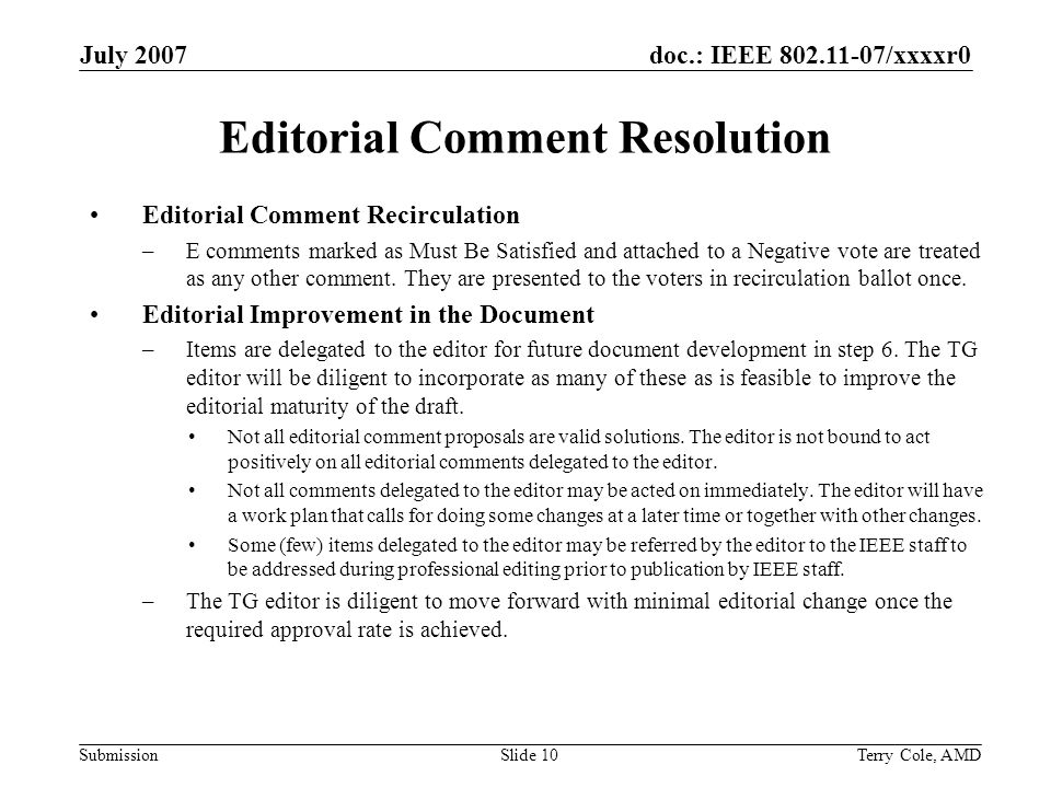 doc.: IEEE /xxxxr0 Submission July 2007 Terry Cole, AMDSlide 10 Editorial Comment Resolution Editorial Comment Recirculation –E comments marked as Must Be Satisfied and attached to a Negative vote are treated as any other comment.