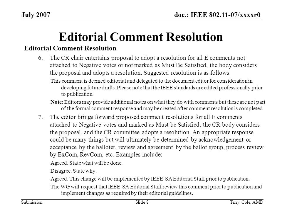 doc.: IEEE /xxxxr0 Submission July 2007 Terry Cole, AMDSlide 8 Editorial Comment Resolution 6.The CR chair entertains proposal to adopt a resolution for all E comments not attached to Negative votes or not marked as Must Be Satisfied, the body considers the proposal and adopts a resolution.