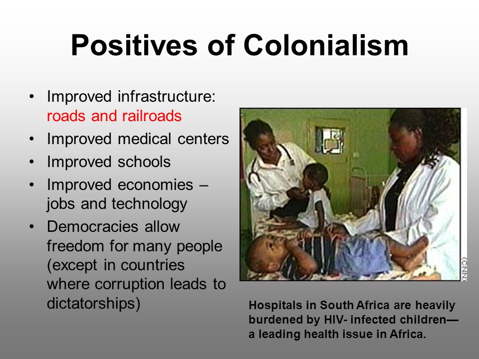 Positives of Colonialism Improved infrastructure: roads and railroads Improved medical centers Improved schools Improved economies – jobs and technology Democracies allow freedom for many people (except in countries where corruption leads to dictatorships) Hospitals in South Africa are heavily burdened by HIV- infected children— a leading health issue in Africa.