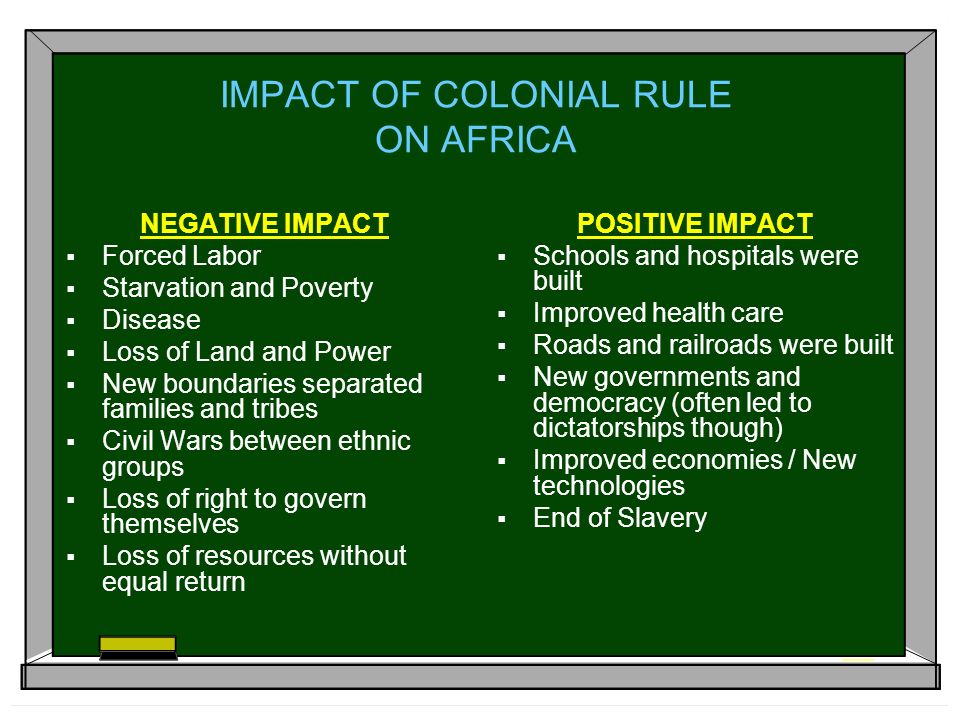 IMPACT OF COLONIAL RULE ON AFRICA NEGATIVE IMPACT  Forced Labor  Starvation and Poverty  Disease  Loss of Land and Power  New boundaries separated families and tribes  Civil Wars between ethnic groups  Loss of right to govern themselves  Loss of resources without equal return POSITIVE IMPACT  Schools and hospitals were built  Improved health care  Roads and railroads were built  New governments and democracy (often led to dictatorships though)  Improved economies / New technologies  End of Slavery