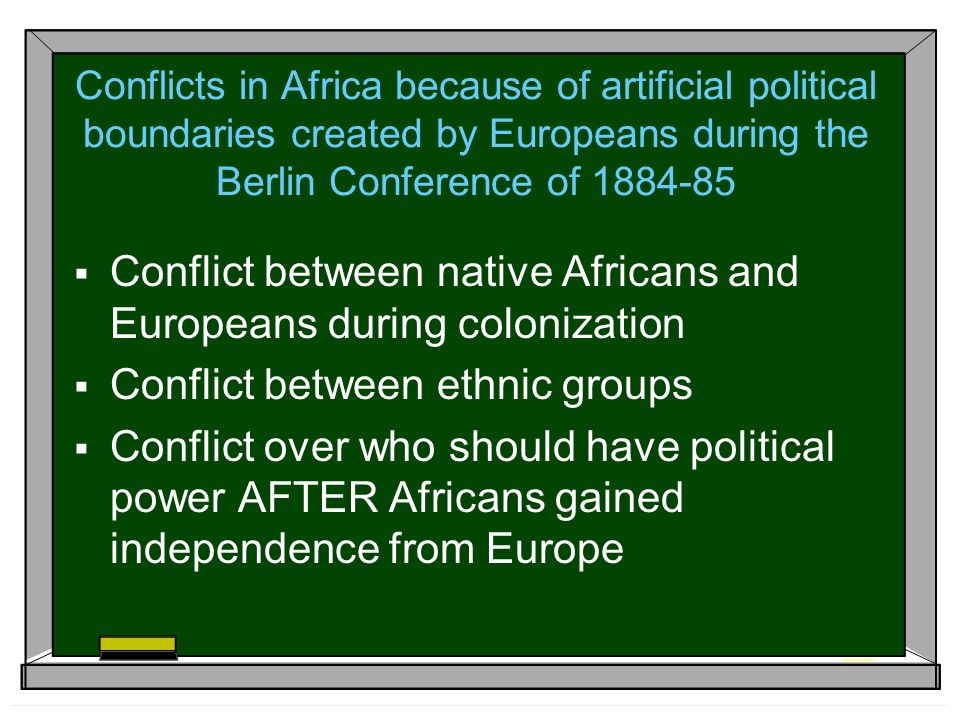 Conflicts in Africa because of artificial political boundaries created by Europeans during the Berlin Conference of  Conflict between native Africans and Europeans during colonization  Conflict between ethnic groups  Conflict over who should have political power AFTER Africans gained independence from Europe