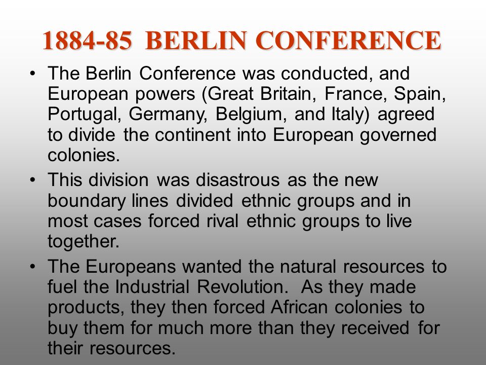The Berlin Conference was conducted, and European powers (Great Britain, France, Spain, Portugal, Germany, Belgium, and Italy) agreed to divide the continent into European governed colonies.