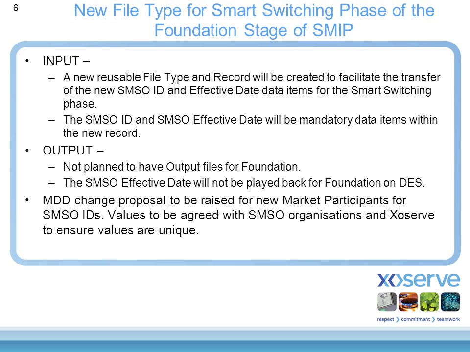 6 New File Type for Smart Switching Phase of the Foundation Stage of SMIP INPUT – –A new reusable File Type and Record will be created to facilitate the transfer of the new SMSO ID and Effective Date data items for the Smart Switching phase.
