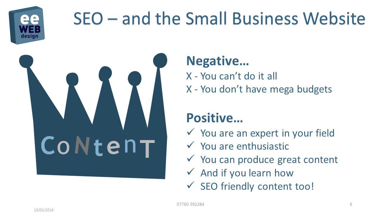 /02/2016 SEO – and the Small Business Website Negative… X - You can’t do it all X - You don’t have mega budgets Positive… You are an expert in your field You are enthusiastic You can produce great content And if you learn how SEO friendly content too!