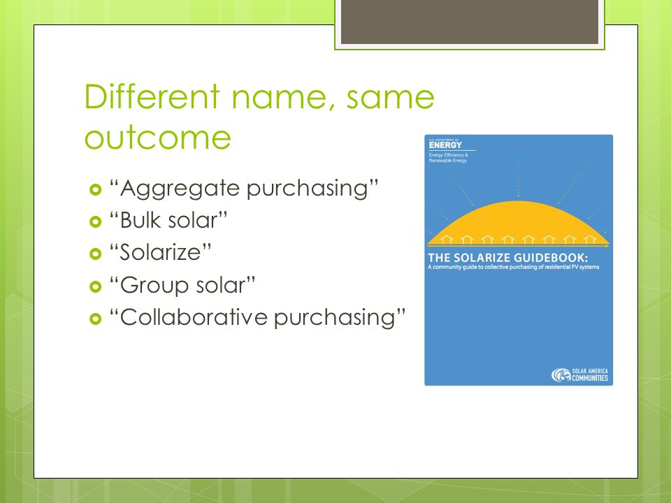 Different name, same outcome  Aggregate purchasing  Bulk solar  Solarize  Group solar  Collaborative purchasing