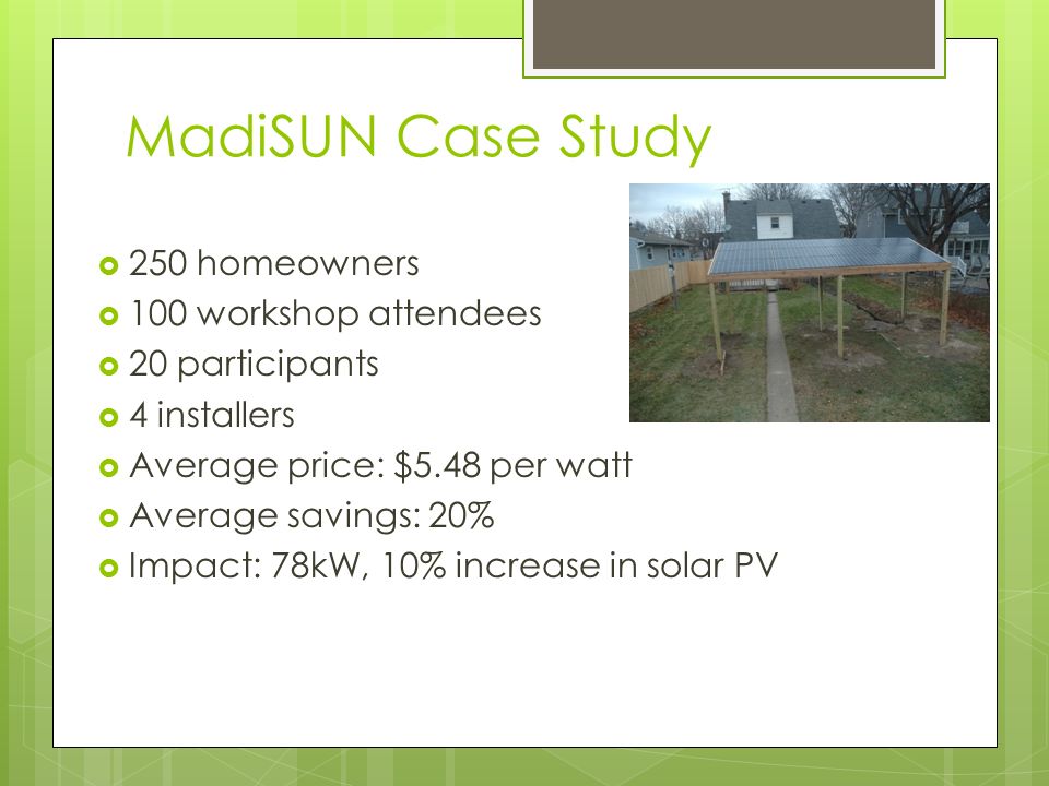 MadiSUN Case Study  250 homeowners  100 workshop attendees  20 participants  4 installers  Average price: $5.48 per watt  Average savings: 20%  Impact: 78kW, 10% increase in solar PV