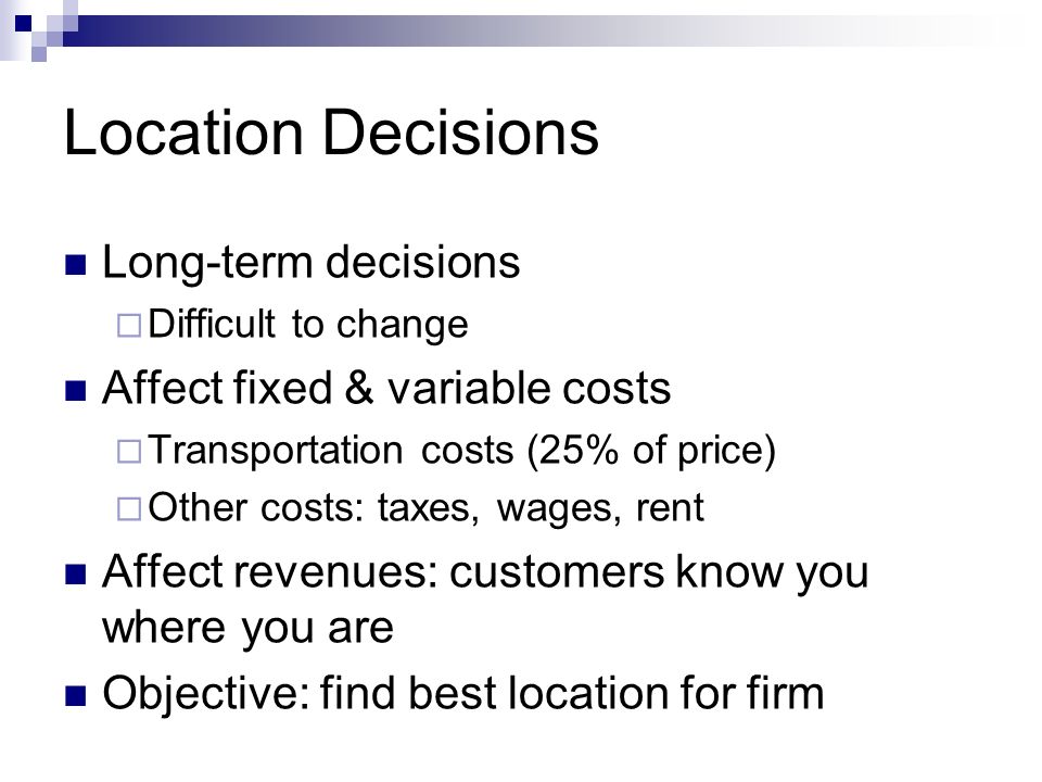 Location Decisions Long-term decisions  Difficult to change Affect fixed & variable costs  Transportation costs (25% of price)  Other costs: taxes, wages, rent Affect revenues: customers know you where you are Objective: find best location for firm