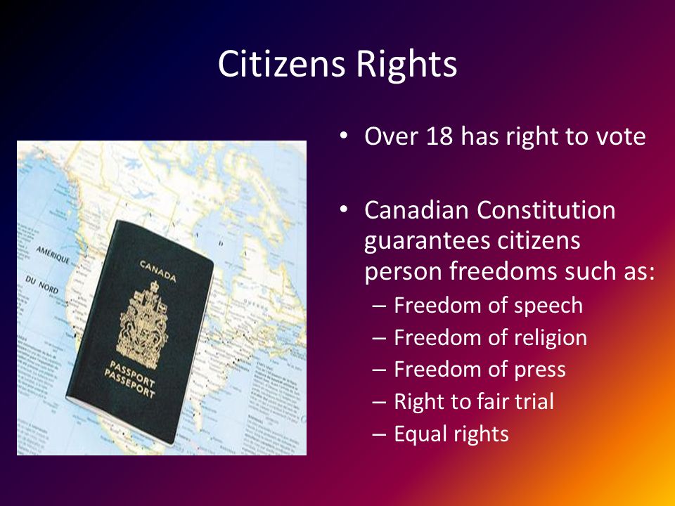 Citizens Rights Over 18 has right to vote Canadian Constitution guarantees citizens person freedoms such as: – Freedom of speech – Freedom of religion – Freedom of press – Right to fair trial – Equal rights