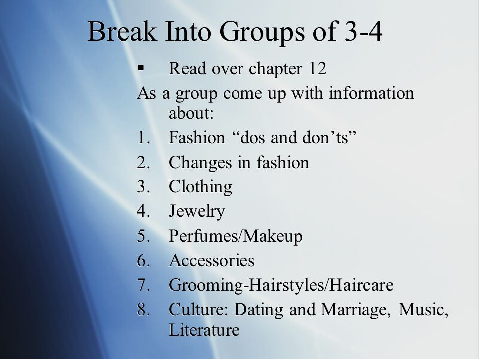 Break Into Groups of 3-4  Read over chapter 12 As a group come up with information about: 1.Fashion dos and don’ts 2.Changes in fashion 3.Clothing 4.Jewelry 5.Perfumes/Makeup 6.Accessories 7.Grooming-Hairstyles/Haircare 8.Culture: Dating and Marriage, Music, Literature  Read over chapter 12 As a group come up with information about: 1.Fashion dos and don’ts 2.Changes in fashion 3.Clothing 4.Jewelry 5.Perfumes/Makeup 6.Accessories 7.Grooming-Hairstyles/Haircare 8.Culture: Dating and Marriage, Music, Literature