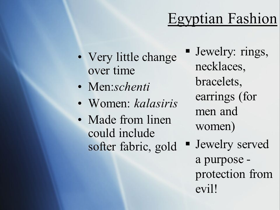 Egyptian Fashion Very little change over time Men:schenti Women: kalasiris Made from linen could include softer fabric, gold Very little change over time Men:schenti Women: kalasiris Made from linen could include softer fabric, gold  Jewelry: rings, necklaces, bracelets, earrings (for men and women)  Jewelry served a purpose - protection from evil!
