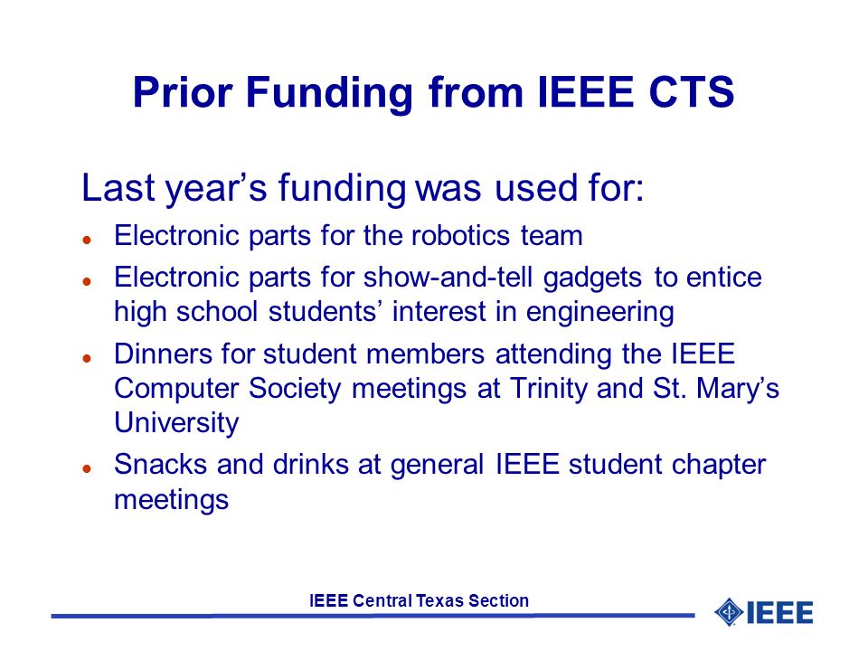 IEEE Central Texas Section Prior Funding from IEEE CTS Last year’s funding was used for: l Electronic parts for the robotics team l Electronic parts for show-and-tell gadgets to entice high school students’ interest in engineering l Dinners for student members attending the IEEE Computer Society meetings at Trinity and St.