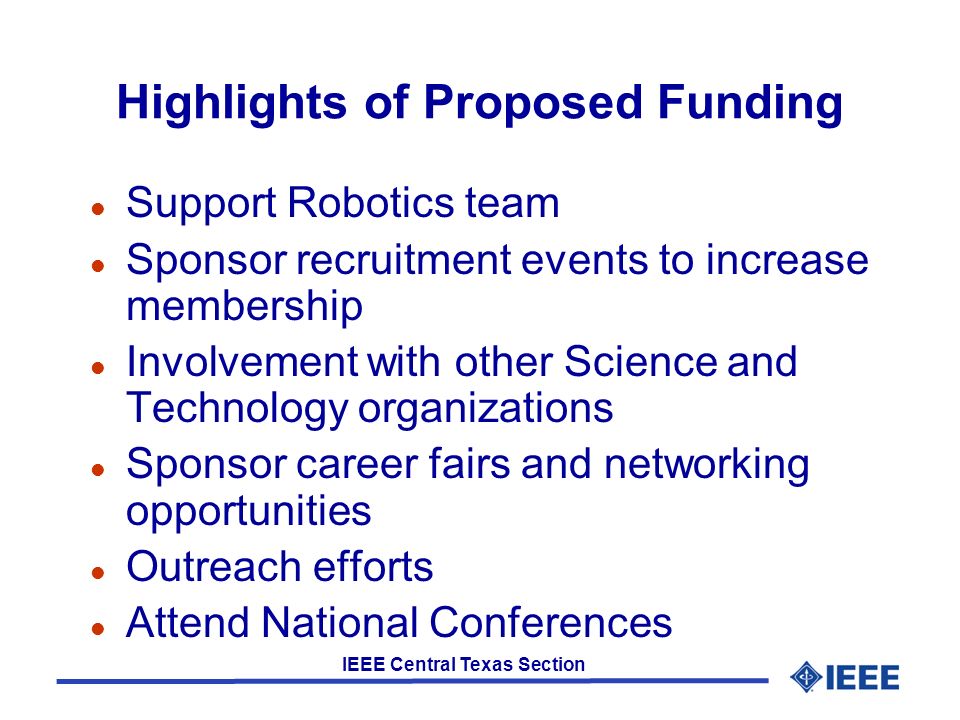 IEEE Central Texas Section Highlights of Proposed Funding l Support Robotics team l Sponsor recruitment events to increase membership l Involvement with other Science and Technology organizations l Sponsor career fairs and networking opportunities l Outreach efforts l Attend National Conferences