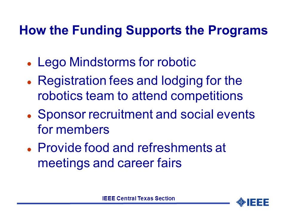 IEEE Central Texas Section How the Funding Supports the Programs l Lego Mindstorms for robotic l Registration fees and lodging for the robotics team to attend competitions l Sponsor recruitment and social events for members l Provide food and refreshments at meetings and career fairs