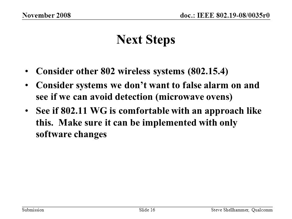 doc.: IEEE /0035r0 Submission November 2008 Steve Shellhammer, QualcommSlide 16 Next Steps Consider other 802 wireless systems ( ) Consider systems we don’t want to false alarm on and see if we can avoid detection (microwave ovens) See if WG is comfortable with an approach like this.