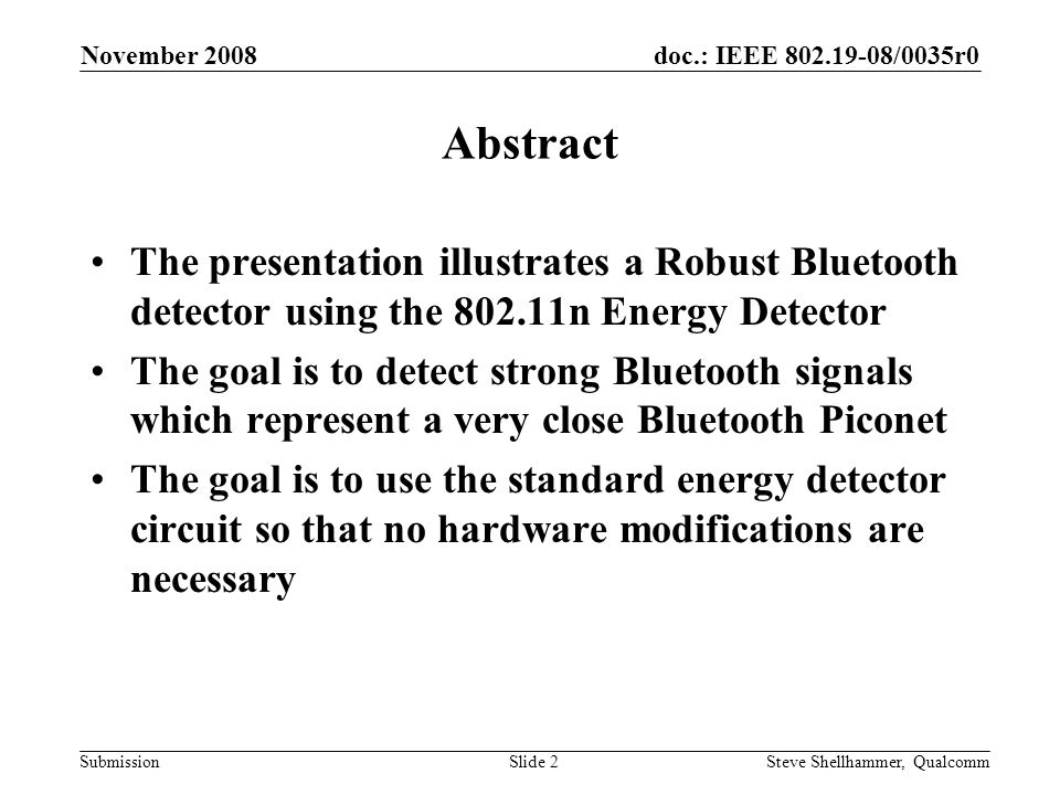 doc.: IEEE /0035r0 Submission November 2008 Steve Shellhammer, QualcommSlide 2 Abstract The presentation illustrates a Robust Bluetooth detector using the n Energy Detector The goal is to detect strong Bluetooth signals which represent a very close Bluetooth Piconet The goal is to use the standard energy detector circuit so that no hardware modifications are necessary