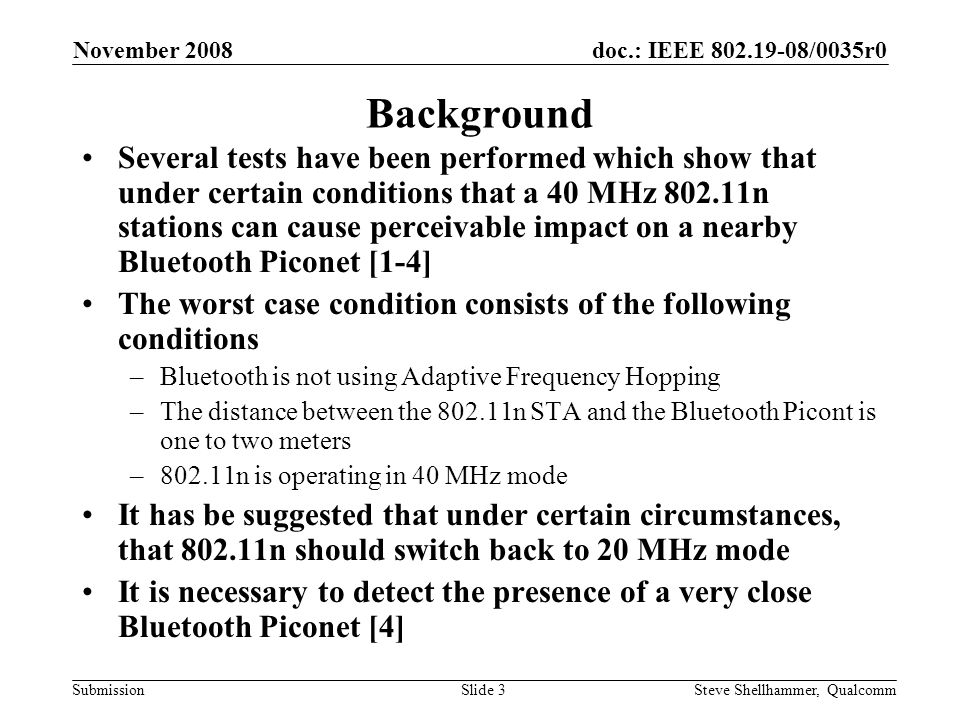 doc.: IEEE /0035r0 Submission November 2008 Steve Shellhammer, QualcommSlide 3 Background Several tests have been performed which show that under certain conditions that a 40 MHz n stations can cause perceivable impact on a nearby Bluetooth Piconet [1-4] The worst case condition consists of the following conditions –Bluetooth is not using Adaptive Frequency Hopping –The distance between the n STA and the Bluetooth Picont is one to two meters –802.11n is operating in 40 MHz mode It has be suggested that under certain circumstances, that n should switch back to 20 MHz mode It is necessary to detect the presence of a very close Bluetooth Piconet [4]