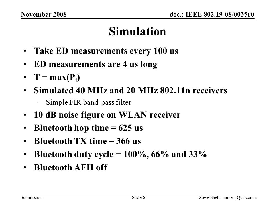 doc.: IEEE /0035r0 Submission November 2008 Steve Shellhammer, QualcommSlide 6 Simulation Take ED measurements every 100 us ED measurements are 4 us long T = max(P i ) Simulated 40 MHz and 20 MHz n receivers –Simple FIR band-pass filter 10 dB noise figure on WLAN receiver Bluetooth hop time = 625 us Bluetooth TX time = 366 us Bluetooth duty cycle = 100%, 66% and 33% Bluetooth AFH off