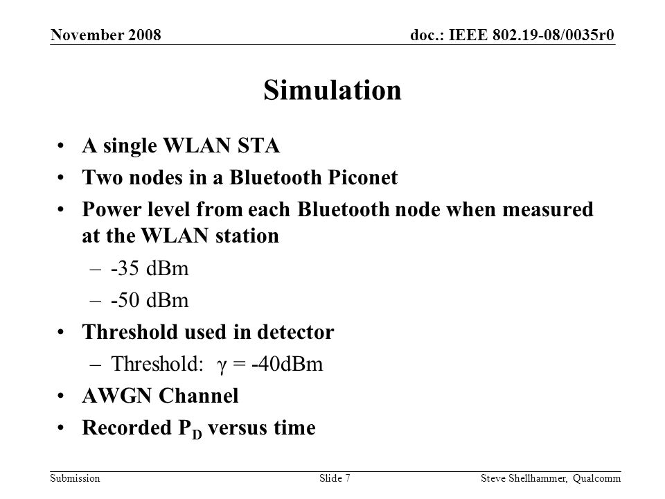 doc.: IEEE /0035r0 Submission November 2008 Steve Shellhammer, QualcommSlide 7 Simulation A single WLAN STA Two nodes in a Bluetooth Piconet Power level from each Bluetooth node when measured at the WLAN station –-35 dBm –-50 dBm Threshold used in detector –Threshold: γ = -40dBm AWGN Channel Recorded P D versus time