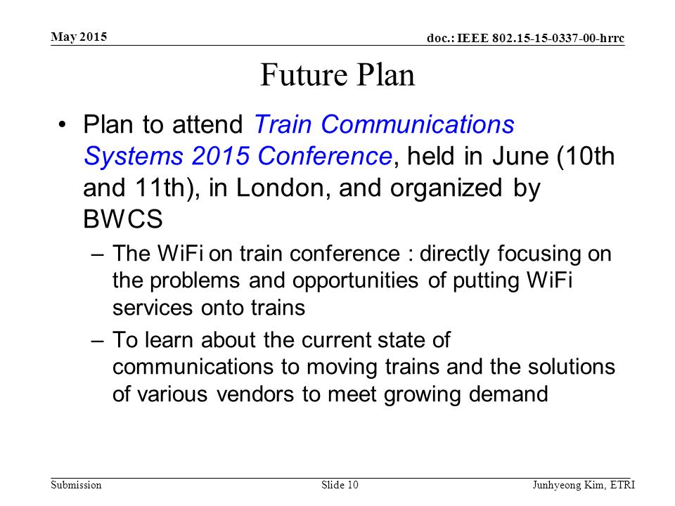 doc.: IEEE hrrc Submission Future Plan Plan to attend Train Communications Systems 2015 Conference, held in June (10th and 11th), in London, and organized by BWCS –The WiFi on train conference : directly focusing on the problems and opportunities of putting WiFi services onto trains –To learn about the current state of communications to moving trains and the solutions of various vendors to meet growing demand May 2015 Junhyeong Kim, ETRISlide 10