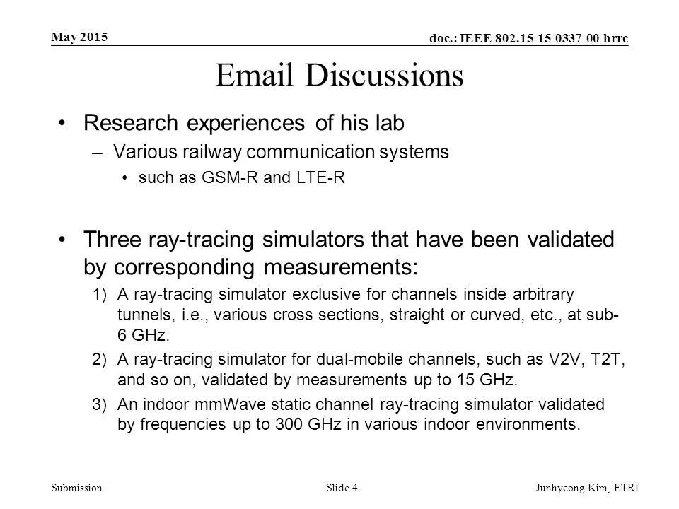 doc.: IEEE hrrc Submission  Discussions Research experiences of his lab –Various railway communication systems such as GSM-R and LTE-R Three ray-tracing simulators that have been validated by corresponding measurements: 1)A ray-tracing simulator exclusive for channels inside arbitrary tunnels, i.e., various cross sections, straight or curved, etc., at sub- 6 GHz.