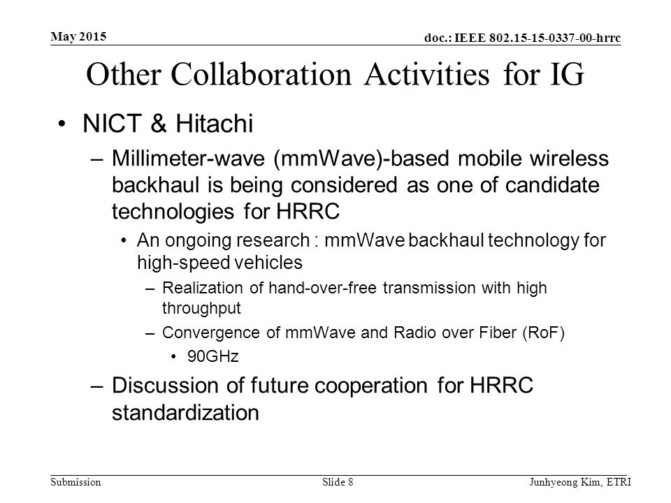 doc.: IEEE hrrc Submission Other Collaboration Activities for IG NICT & Hitachi –Millimeter-wave (mmWave)-based mobile wireless backhaul is being considered as one of candidate technologies for HRRC An ongoing research : mmWave backhaul technology for high-speed vehicles –Realization of hand-over-free transmission with high throughput –Convergence of mmWave and Radio over Fiber (RoF) 90GHz –Discussion of future cooperation for HRRC standardization May 2015 Junhyeong Kim, ETRISlide 8